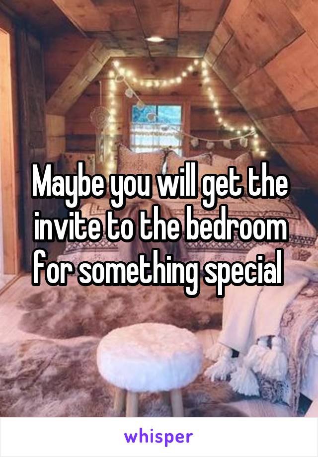 Maybe you will get the invite to the bedroom for something special 