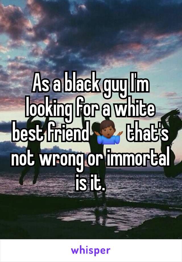 As a black guy I'm looking for a white best friend 🤷🏾‍♂️ that's not wrong or immortal is it.