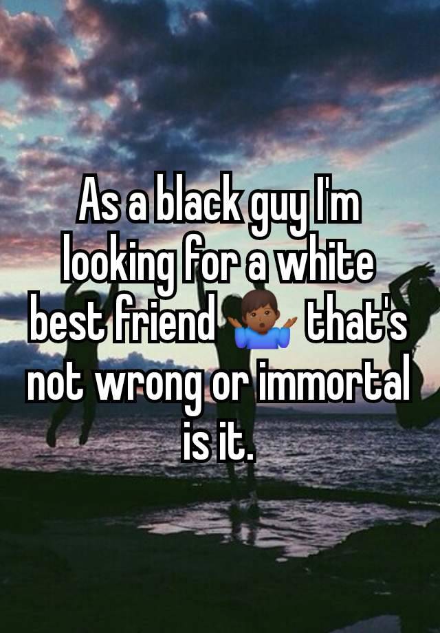 As a black guy I'm looking for a white best friend 🤷🏾‍♂️ that's not wrong or immortal is it.