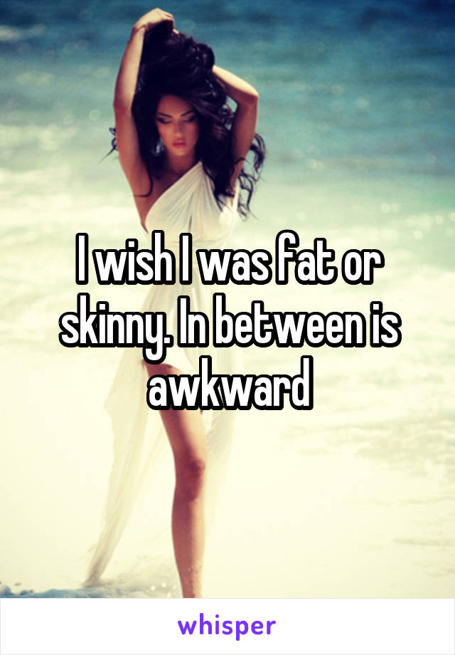 I wish I was fat or skinny. In between is awkward