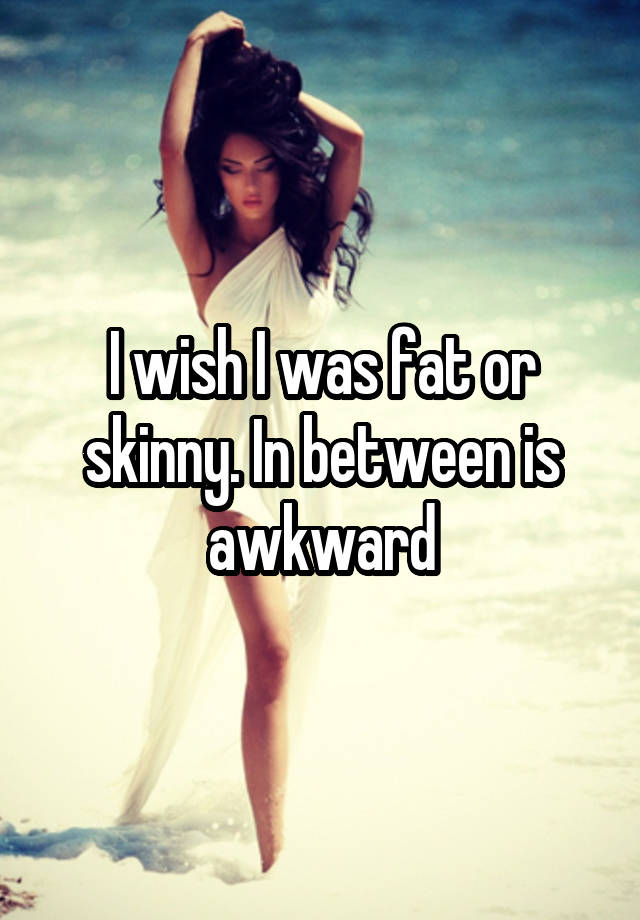 I wish I was fat or skinny. In between is awkward