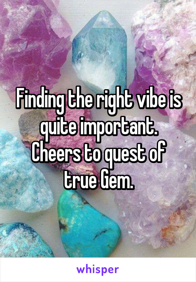 Finding the right vibe is quite important.
Cheers to quest of true Gem.