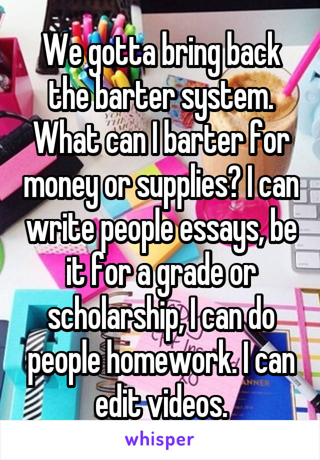 We gotta bring back the barter system. What can I barter for money or supplies? I can write people essays, be it for a grade or scholarship, I can do people homework. I can edit videos.