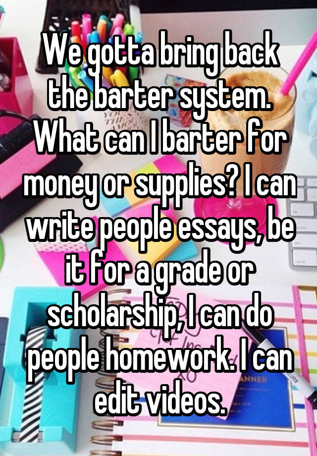 We gotta bring back the barter system. What can I barter for money or supplies? I can write people essays, be it for a grade or scholarship, I can do people homework. I can edit videos.