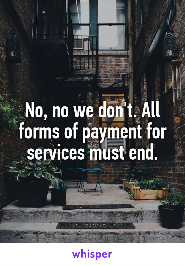 No, no we don't. All forms of payment for services must end.