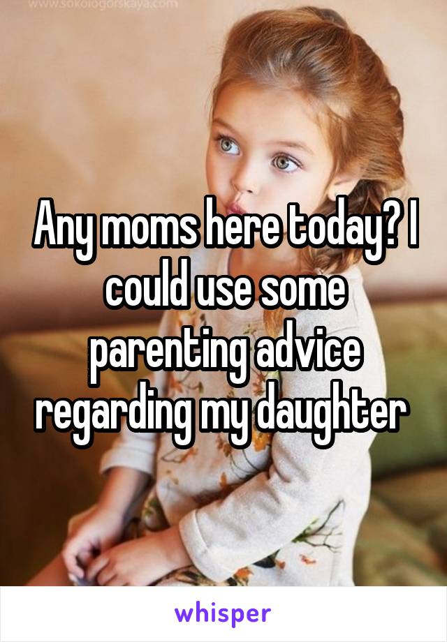 Any moms here today? I could use some parenting advice regarding my daughter 