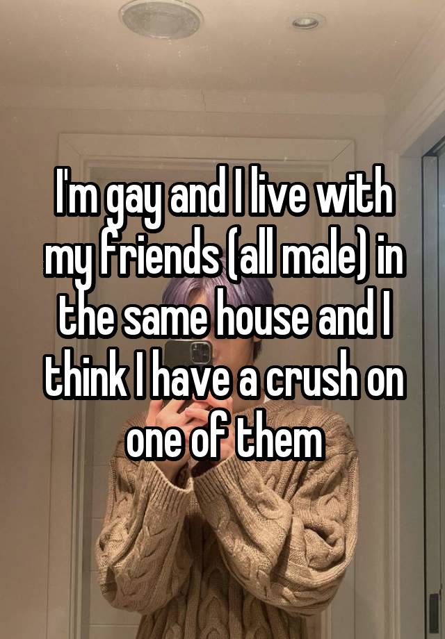 I'm gay and I live with my friends (all male) in the same house and I think I have a crush on one of them