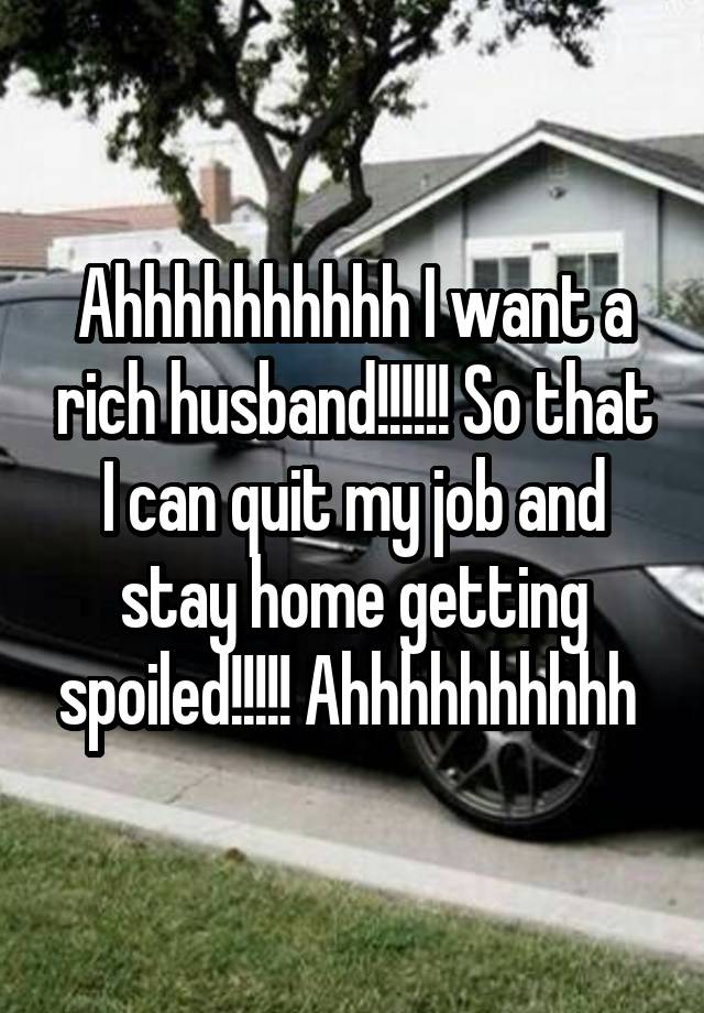 Ahhhhhhhhhh I want a rich husband!!!!!! So that I can quit my job and stay home getting spoiled!!!!! Ahhhhhhhhhh 