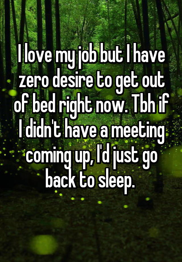 I love my job but I have zero desire to get out of bed right now. Tbh if I didn't have a meeting coming up, I'd just go back to sleep. 
