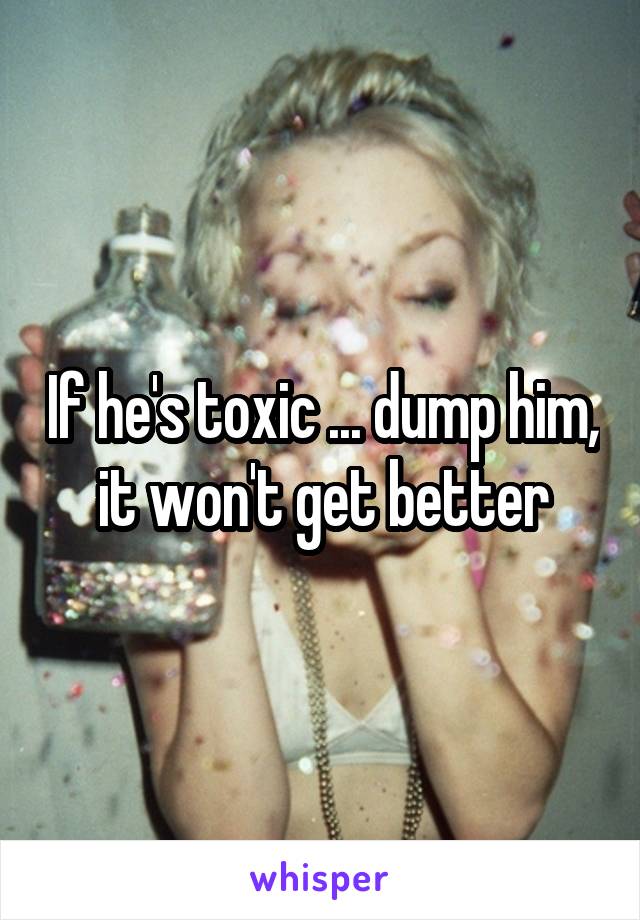 If he's toxic ... dump him, it won't get better