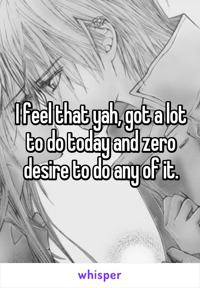 I feel that yah, got a lot to do today and zero desire to do any of it.