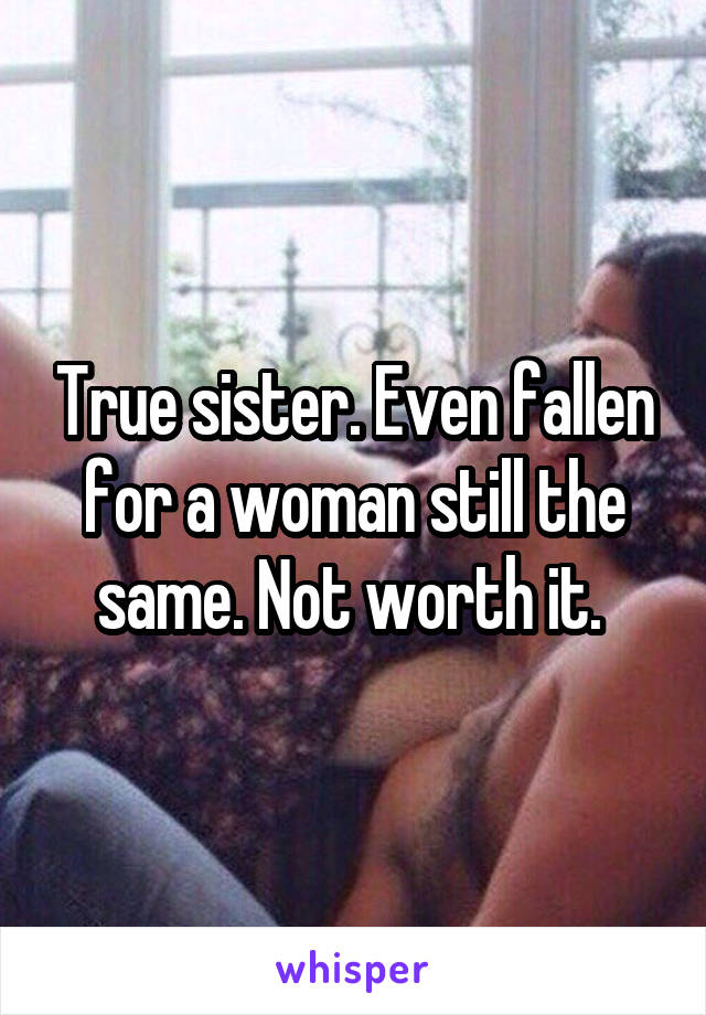 True sister. Even fallen for a woman still the same. Not worth it. 