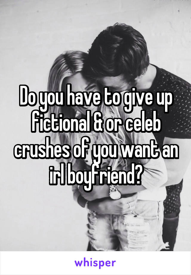 Do you have to give up fictional & or celeb crushes of you want an irl boyfriend?