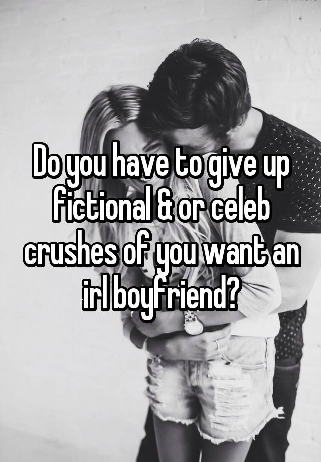 Do you have to give up fictional & or celeb crushes of you want an irl boyfriend?