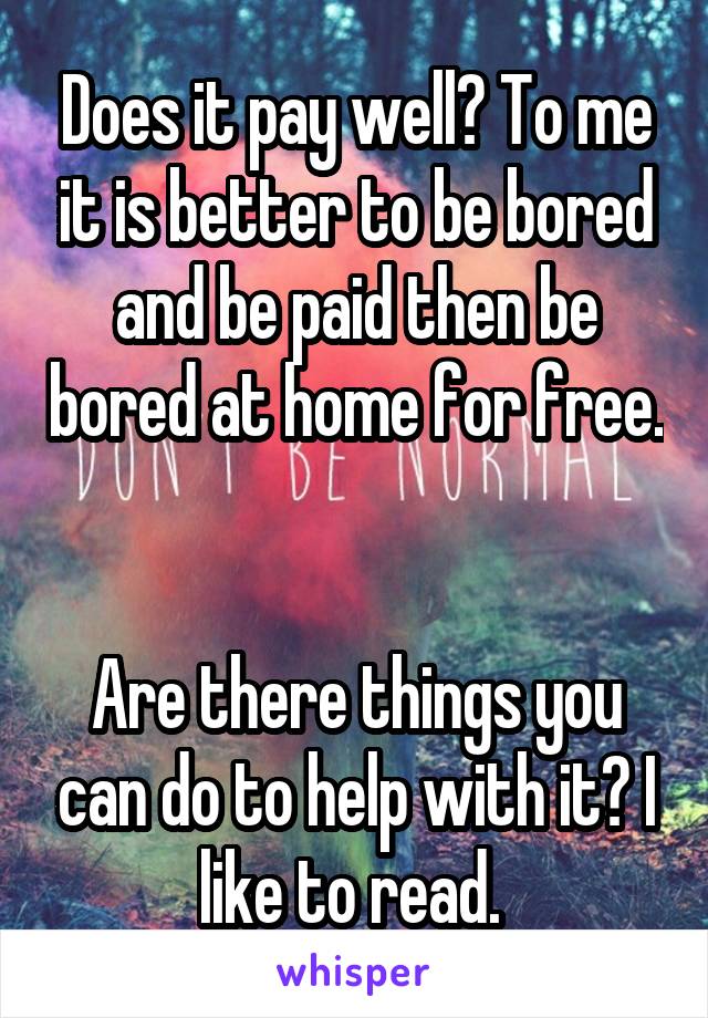 Does it pay well? To me it is better to be bored and be paid then be bored at home for free. 

Are there things you can do to help with it? I like to read. 