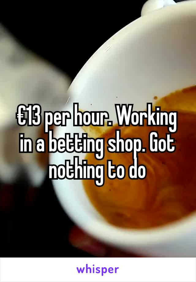 €13 per hour. Working in a betting shop. Got nothing to do