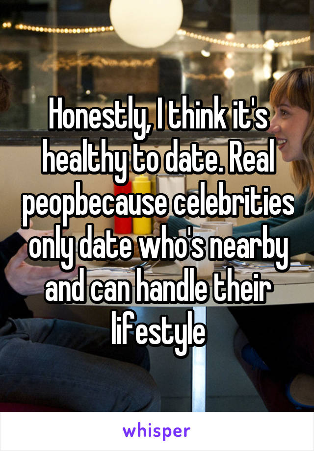 Honestly, I think it's healthy to date. Real peopbecause celebrities only date who's nearby and can handle their lifestyle