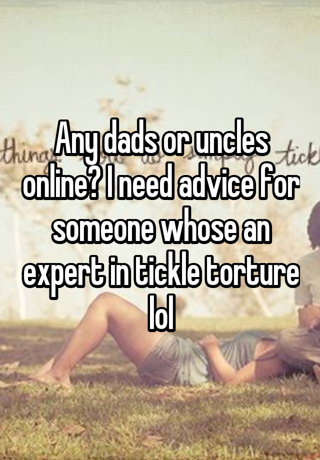 Any dads or uncles online? I need advice for someone whose an expert in tickle torture lol