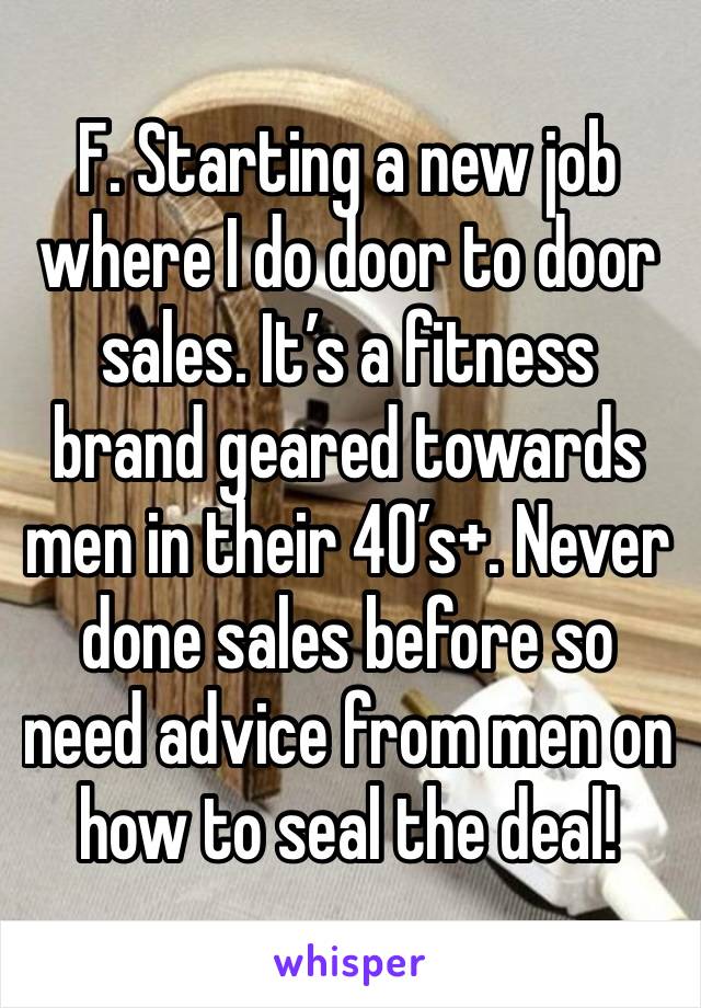 F. Starting a new job where I do door to door sales. It’s a fitness brand geared towards men in their 40’s+. Never done sales before so need advice from men on how to seal the deal!