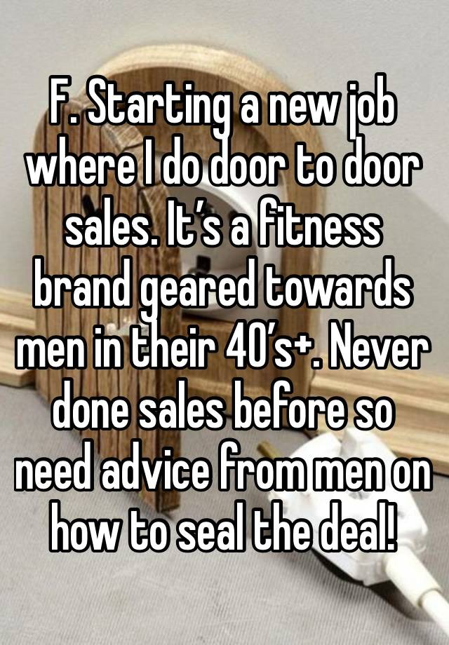 F. Starting a new job where I do door to door sales. It’s a fitness brand geared towards men in their 40’s+. Never done sales before so need advice from men on how to seal the deal!