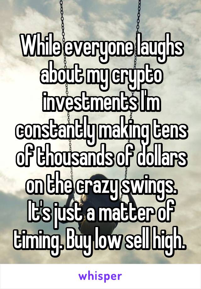 While everyone laughs about my crypto investments I'm constantly making tens of thousands of dollars on the crazy swings. It's just a matter of timing. Buy low sell high. 