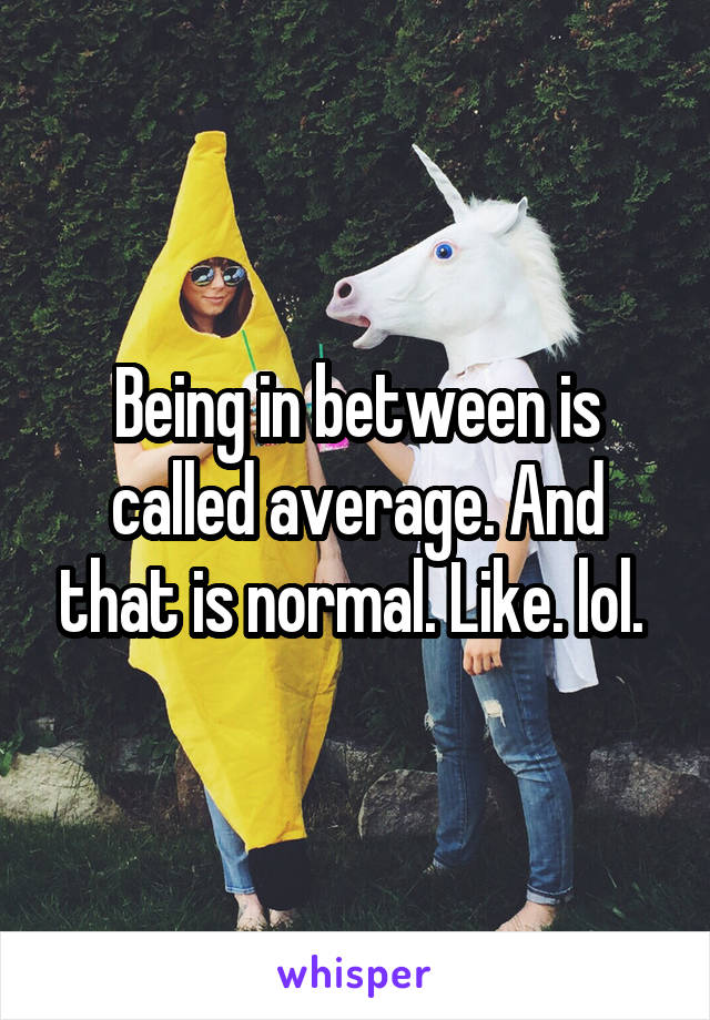 Being in between is called average. And that is normal. Like. lol. 