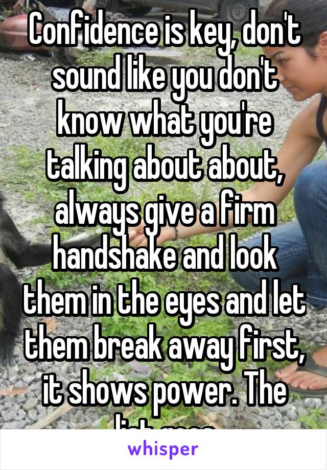 Confidence is key, don't sound like you don't know what you're talking about about, always give a firm handshake and look them in the eyes and let them break away first, it shows power. The list goes