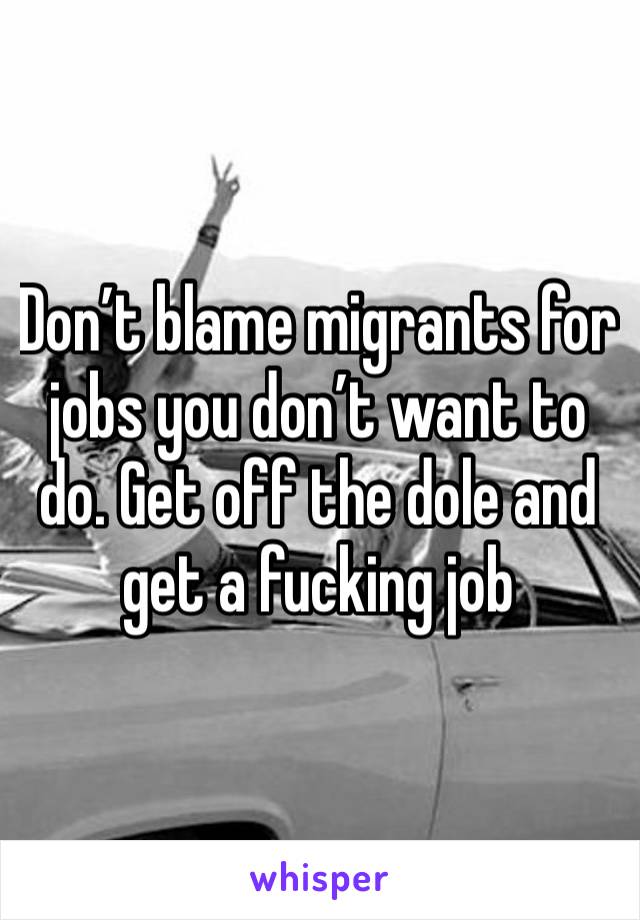 Don’t blame migrants for jobs you don’t want to do. Get off the dole and get a fucking job