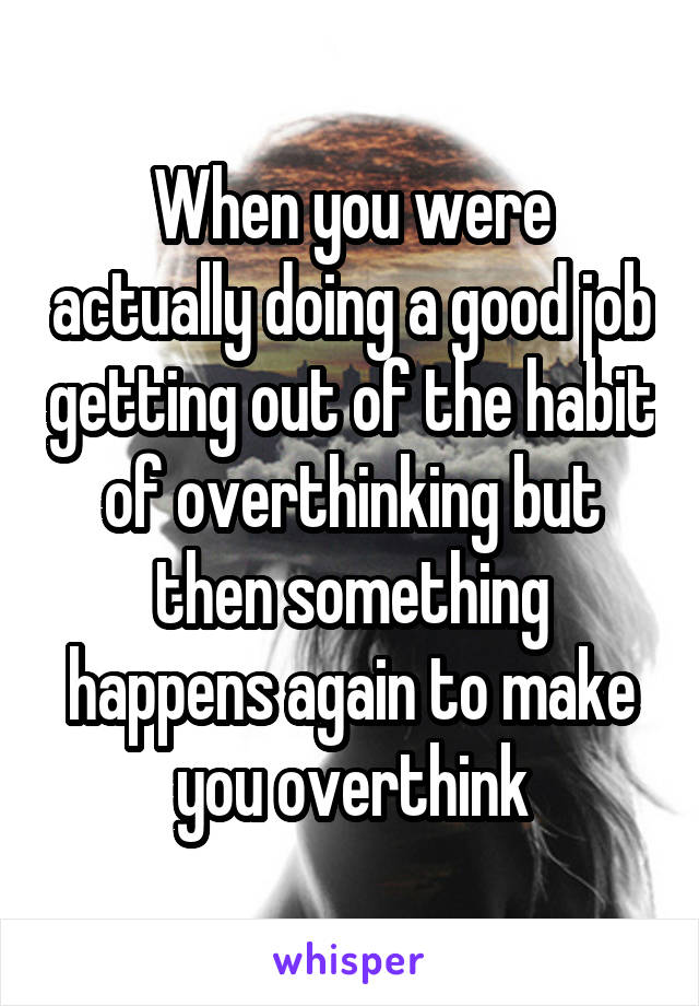 When you were actually doing a good job getting out of the habit of overthinking but then something happens again to make you overthink