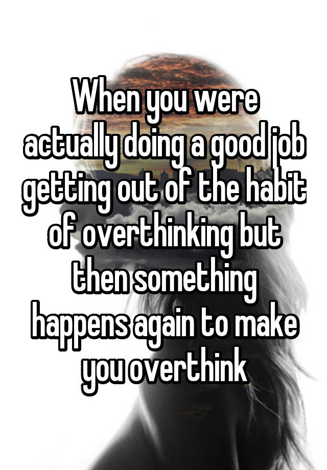 When you were actually doing a good job getting out of the habit of overthinking but then something happens again to make you overthink