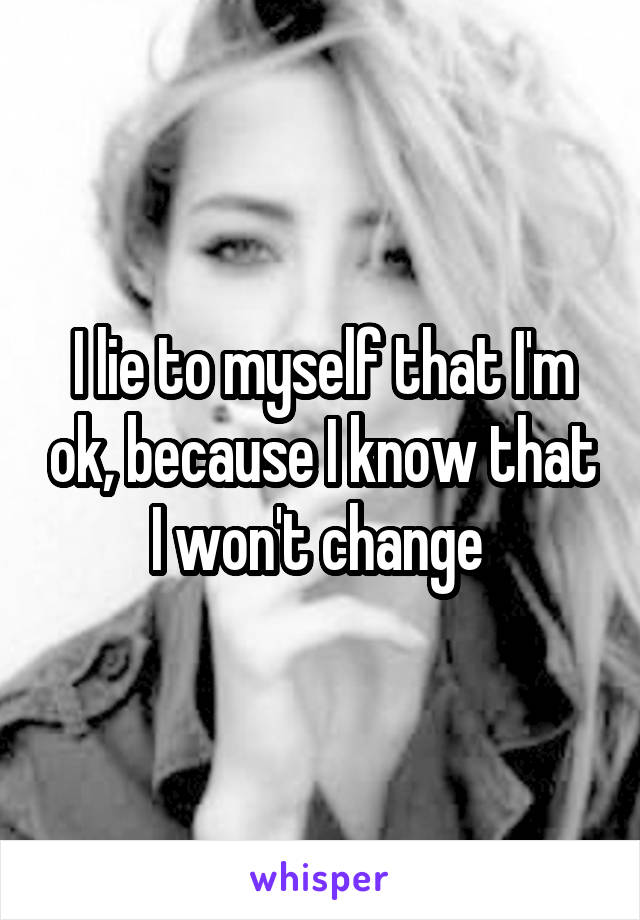 I lie to myself that I'm ok, because I know that I won't change 