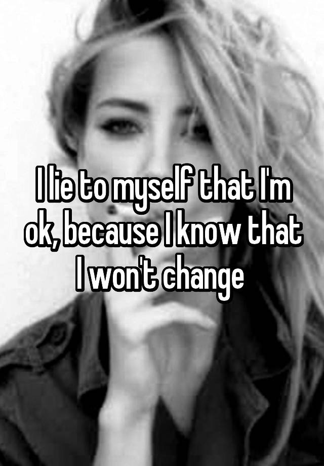 I lie to myself that I'm ok, because I know that I won't change 