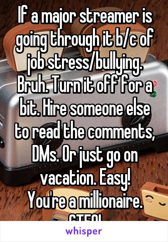 If a major streamer is going through it b/c of job stress/bullying. Bruh. Turn it off for a bit. Hire someone else to read the comments, DMs. Or just go on vacation. Easy!
You're a millionaire.
GTFO!