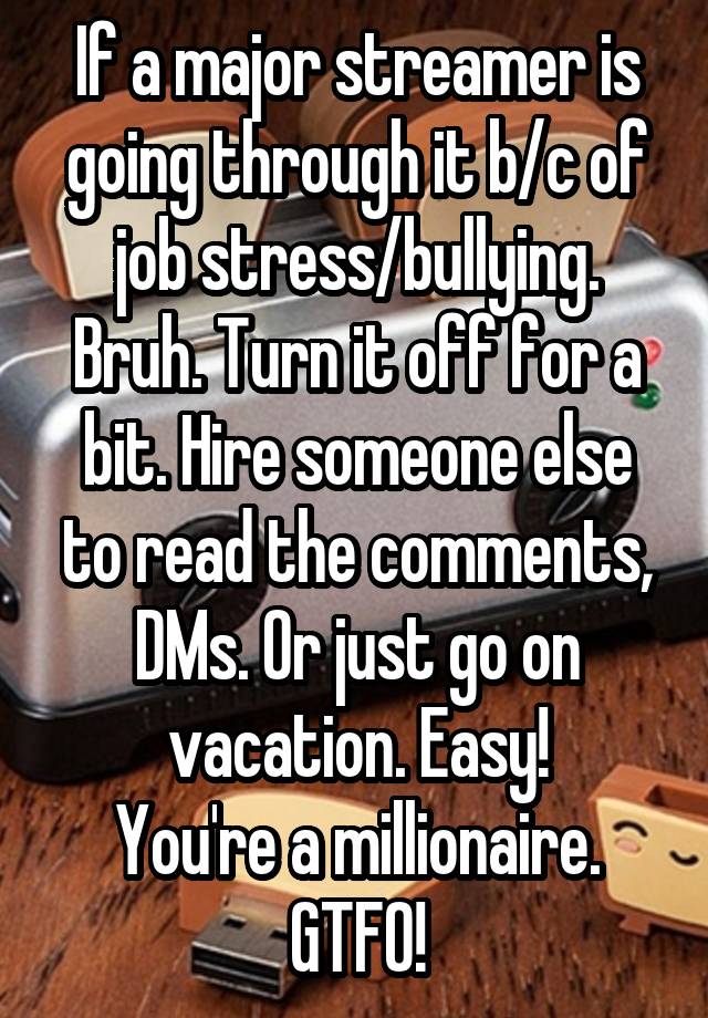 If a major streamer is going through it b/c of job stress/bullying. Bruh. Turn it off for a bit. Hire someone else to read the comments, DMs. Or just go on vacation. Easy!
You're a millionaire.
GTFO!