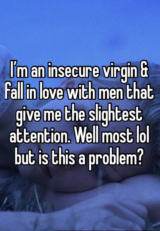 I’m an insecure virgin & fall in love with men that give me the slightest attention. Well most lol but is this a problem?