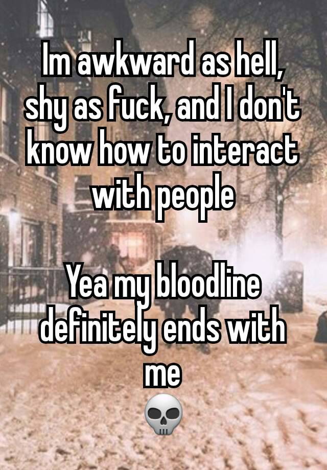 Im awkward as hell, shy as fuck, and I don't know how to interact with people

Yea my bloodline definitely ends with me
💀