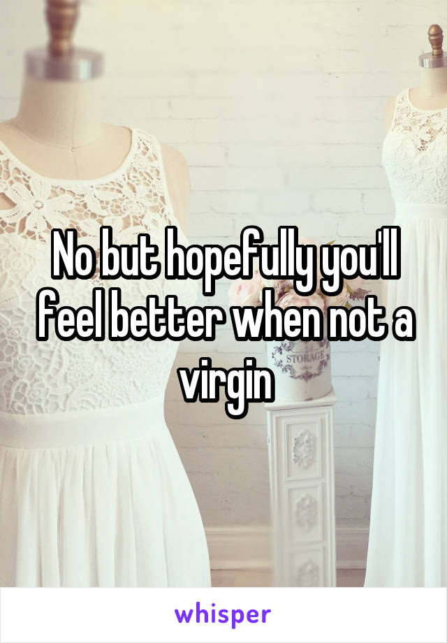 No but hopefully you'll feel better when not a virgin