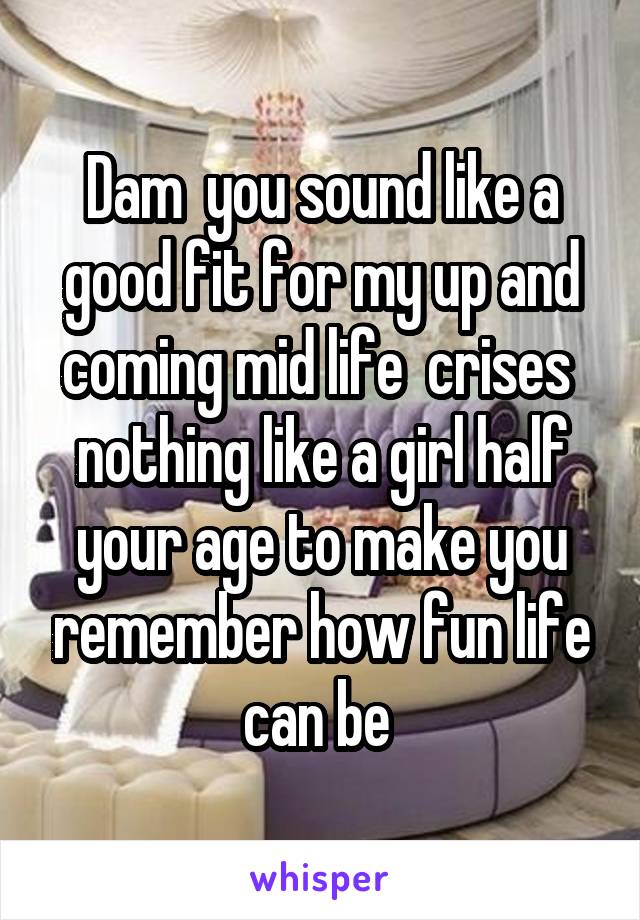 Dam  you sound like a good fit for my up and coming mid life  crises  nothing like a girl half your age to make you remember how fun life can be 