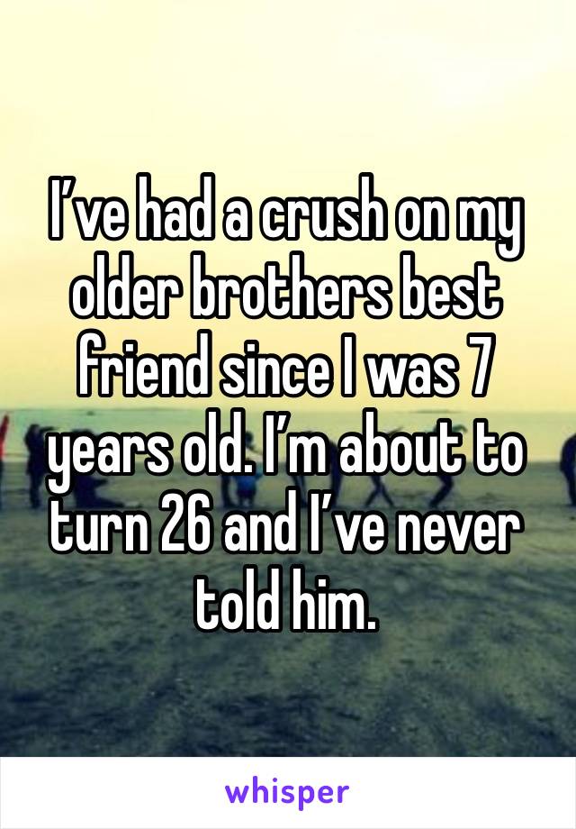 I’ve had a crush on my older brothers best friend since I was 7 years old. I’m about to turn 26 and I’ve never told him. 