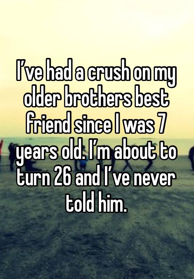 I’ve had a crush on my older brothers best friend since I was 7 years old. I’m about to turn 26 and I’ve never told him. 