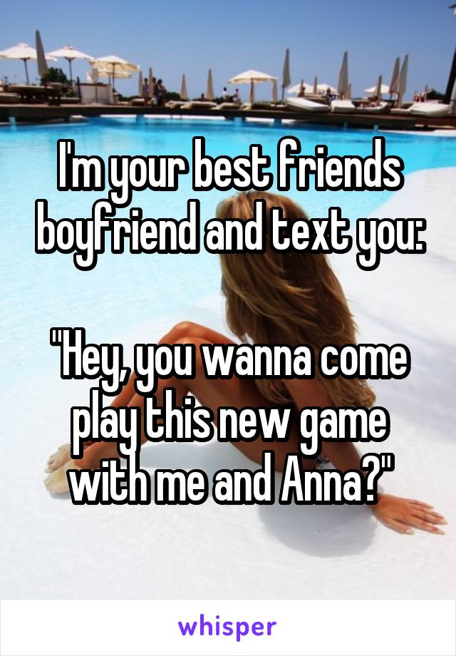 I'm your best friends boyfriend and text you:

"Hey, you wanna come play this new game with me and Anna?"