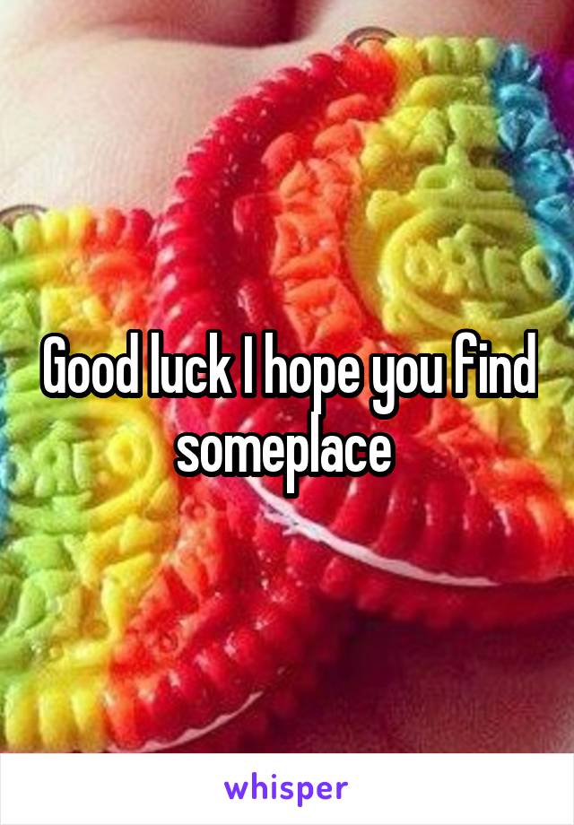 Good luck I hope you find someplace 