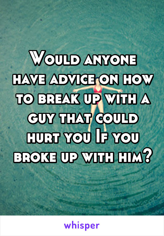 Would anyone have advice on how to break up with a guy that could hurt you If you broke up with him?
