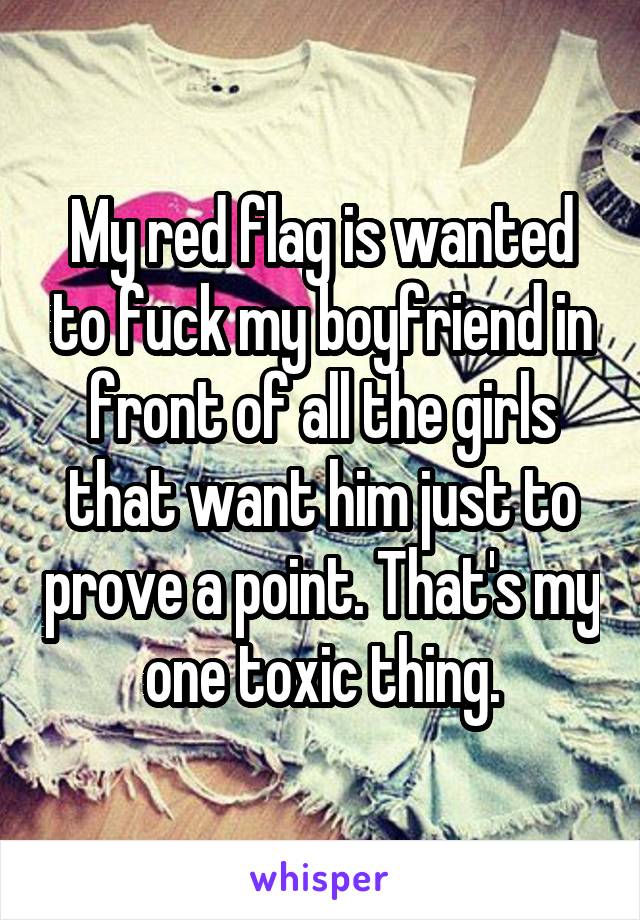 My red flag is wanted to fuck my boyfriend in front of all the girls that want him just to prove a point. That's my one toxic thing.