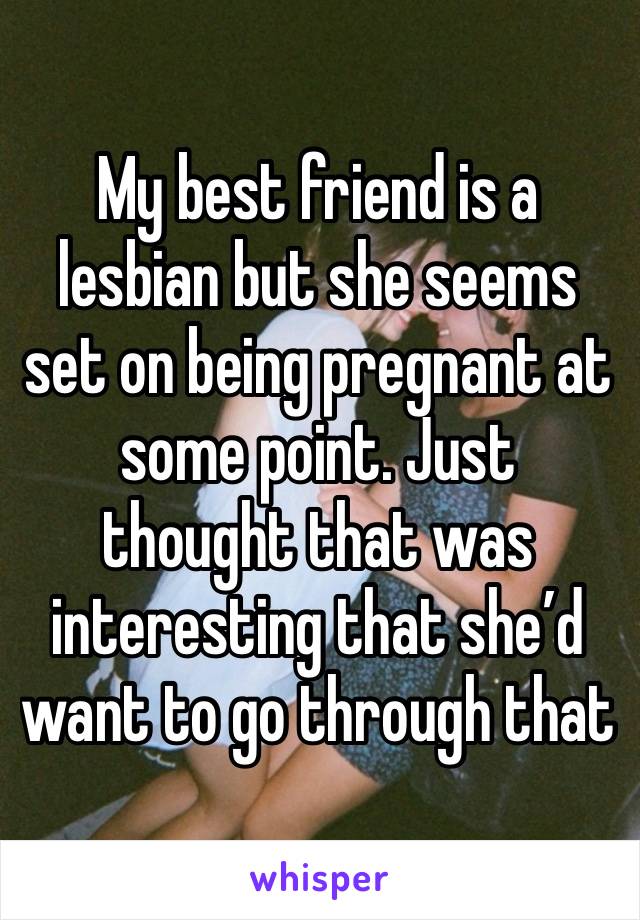 My best friend is a lesbian but she seems set on being pregnant at some point. Just thought that was interesting that she’d want to go through that