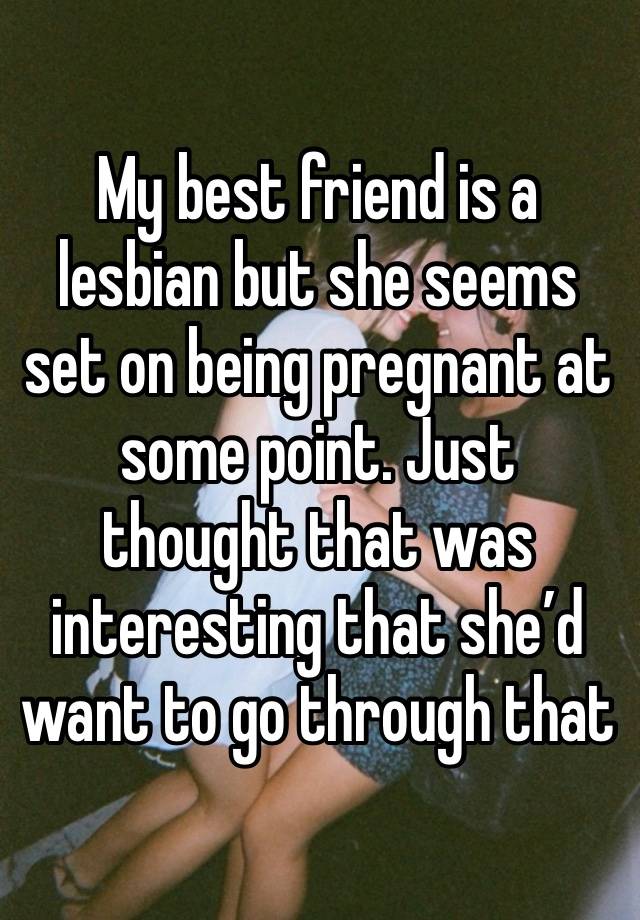 My best friend is a lesbian but she seems set on being pregnant at some point. Just thought that was interesting that she’d want to go through that