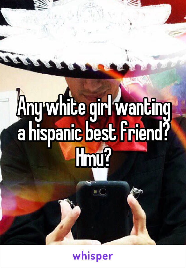 Any white girl wanting a hispanic best friend? Hmu?