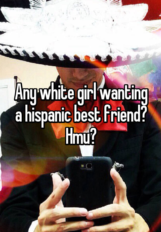 Any white girl wanting a hispanic best friend? Hmu?