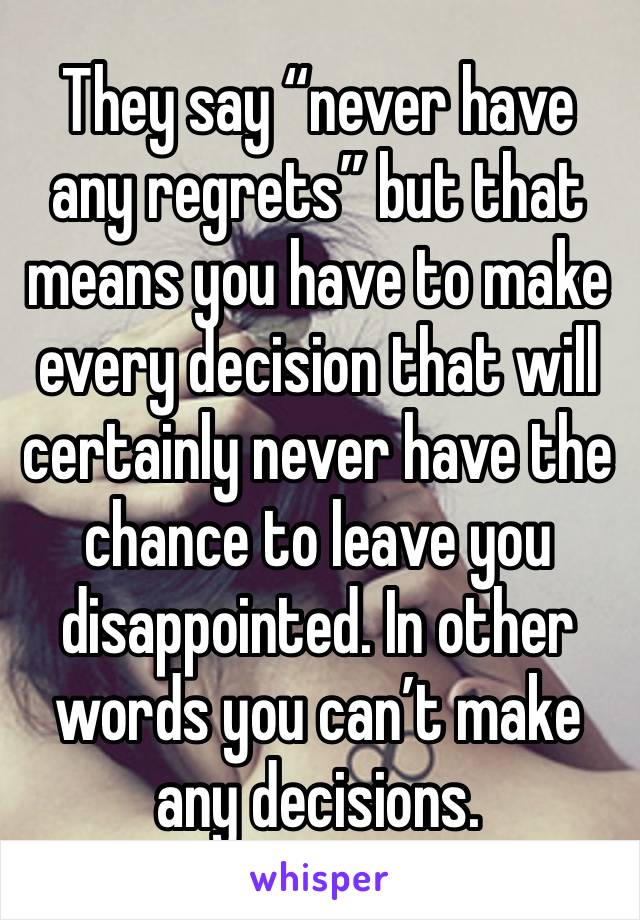 They say “never have any regrets” but that means you have to make every decision that will certainly never have the chance to leave you disappointed. In other words you can’t make any decisions.