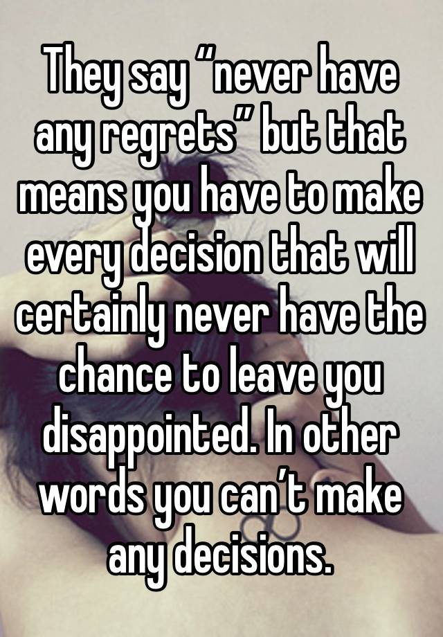 They say “never have any regrets” but that means you have to make every decision that will certainly never have the chance to leave you disappointed. In other words you can’t make any decisions.